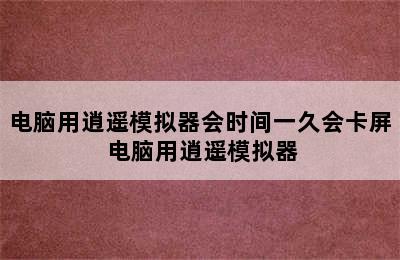 电脑用逍遥模拟器会时间一久会卡屏 电脑用逍遥模拟器